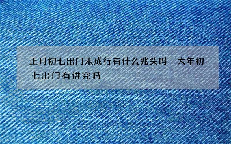 正月初七出门未成行有什么兆头吗 大年初七出门有讲究吗